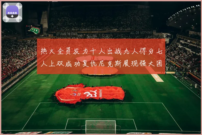 热火全员发力十人出战九人得分七人上双成功复仇尼克斯展现强大团队实力