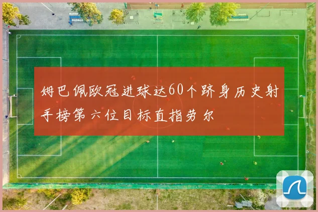 姆巴佩欧冠进球达60个跻身历史射手榜第六位目标直指劳尔