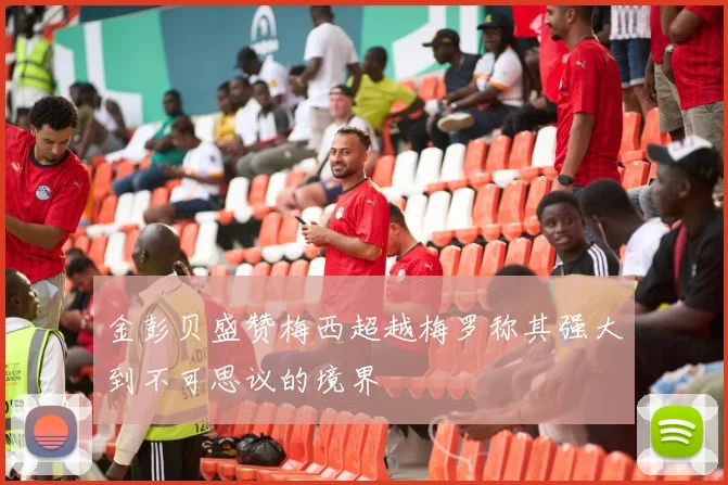 金彭贝盛赞梅西超越梅罗称其强大到不可思议的境界