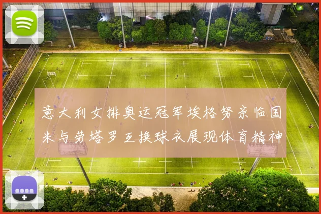 意大利女排奥运冠军埃格努亲临国米与劳塔罗互换球衣展现体育精神
