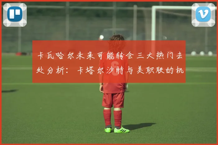 卡瓦哈尔未来可能转会三大热门去处分析：卡塔尔沙特与美职联的机会
