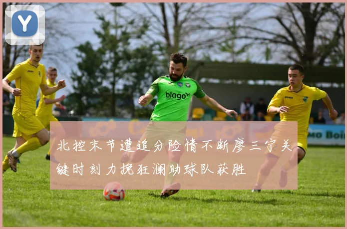 北控末节遭追分险情不断廖三宁关键时刻力挽狂澜助球队获胜