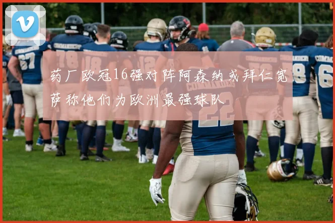 药厂欧冠16强对阵阿森纳或拜仁宽萨称他们为欧洲最强球队