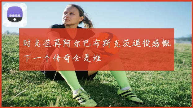 时光荏苒阿尔巴布斯克茨退役感慨下一个传奇会是谁