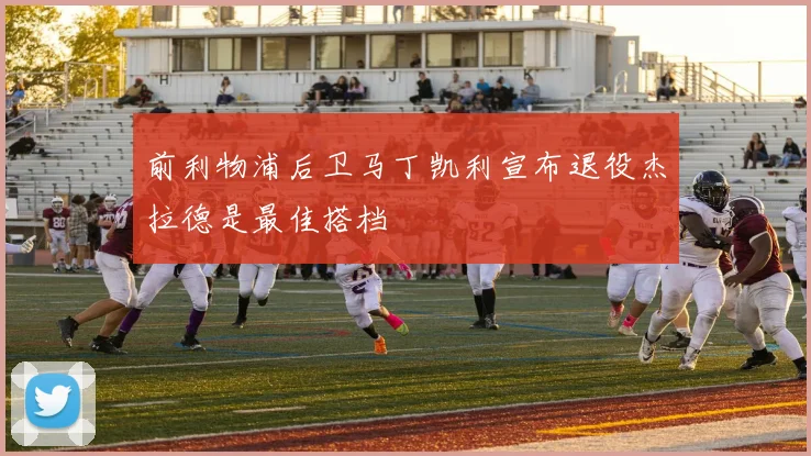 前利物浦后卫马丁凯利宣布退役杰拉德是最佳搭档