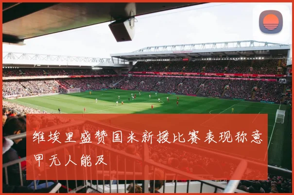 维埃里盛赞国米新援比赛表现称意甲无人能及