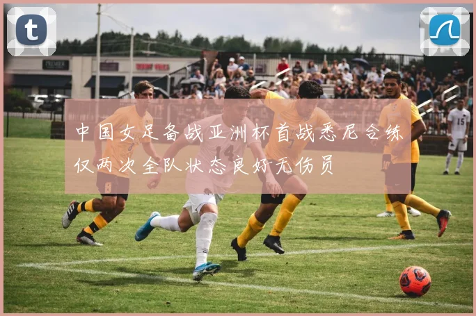 中国女足备战亚洲杯首战悉尼合练仅两次全队状态良好无伤员