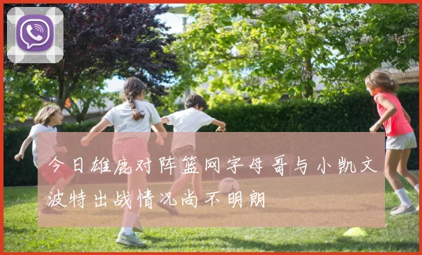 今日雄鹿对阵篮网字母哥与小凯文波特出战情况尚不明朗