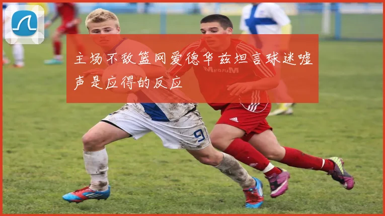 主场不敌篮网爱德华兹坦言球迷嘘声是应得的反应