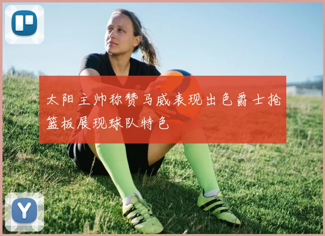 太阳主帅称赞马威表现出色爵士抢篮板展现球队特色