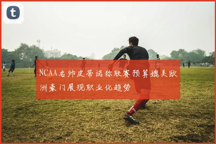 NCAA名帅皮蒂诺称联赛预算媲美欧洲豪门展现职业化趋势