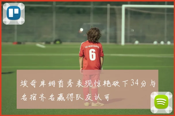 埃奇库姆首秀表现惊艳砍下34分与名宿齐名赢得队友认可