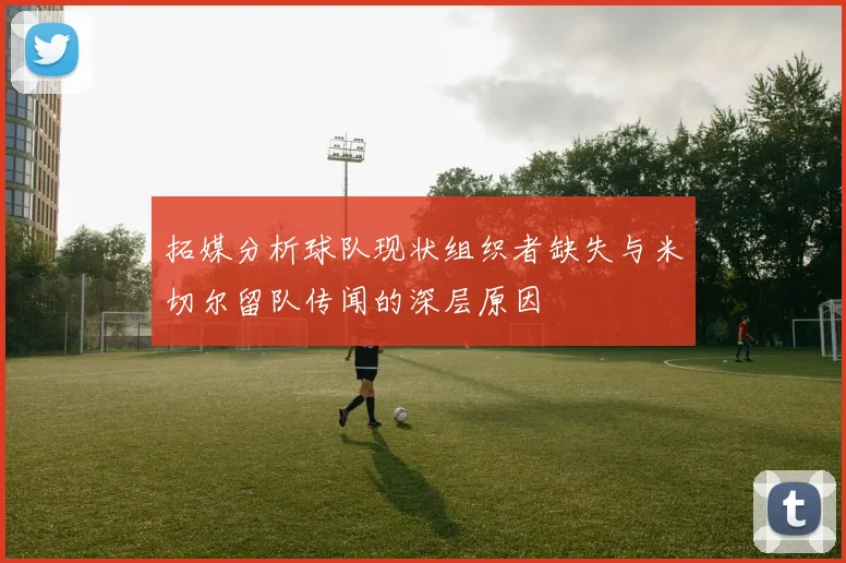 拓媒分析球队现状组织者缺失与米切尔留队传闻的深层原因