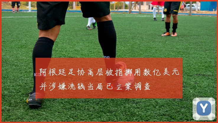 阿根廷足协高层被指挪用数亿美元并涉嫌洗钱当局已立案调查