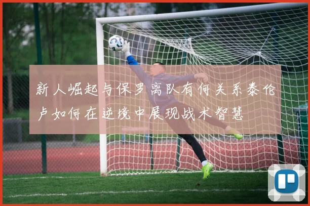 新人崛起与保罗离队有何关系泰伦卢如何在逆境中展现战术智慧