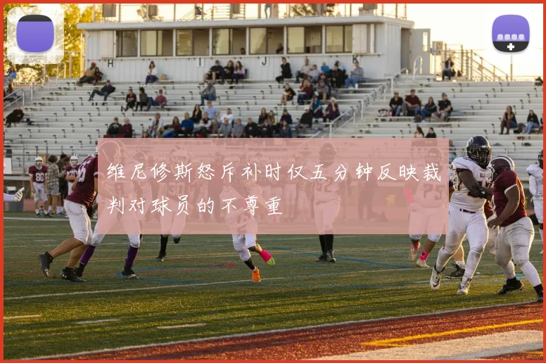 维尼修斯怒斥补时仅五分钟反映裁判对球员的不尊重