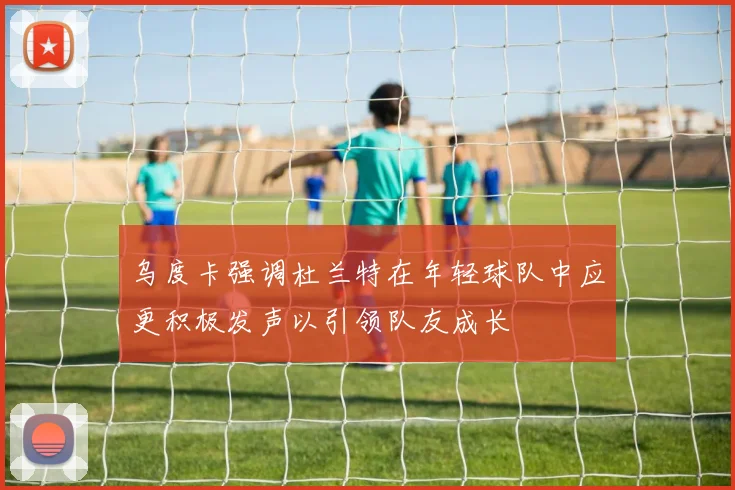 乌度卡强调杜兰特在年轻球队中应更积极发声以引领队友成长