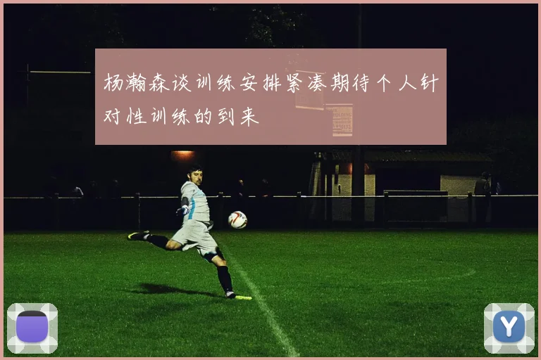 杨瀚森谈训练安排紧凑期待个人针对性训练的到来
