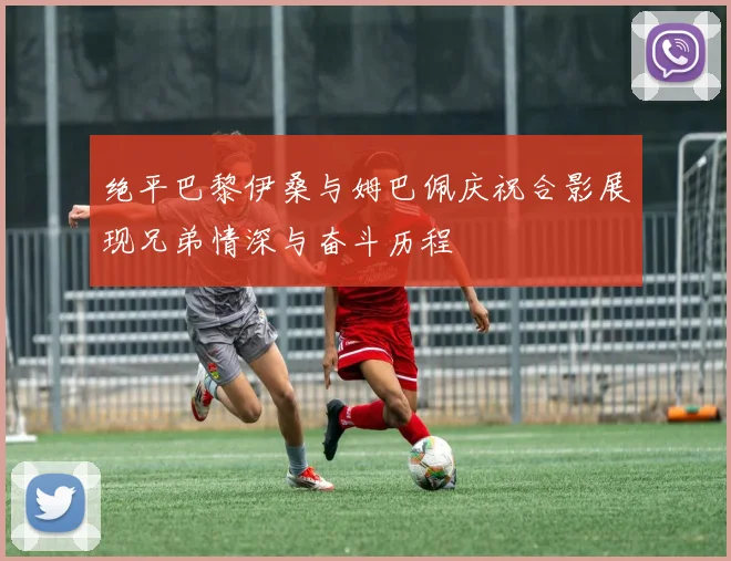 绝平巴黎伊桑与姆巴佩庆祝合影展现兄弟情深与奋斗历程