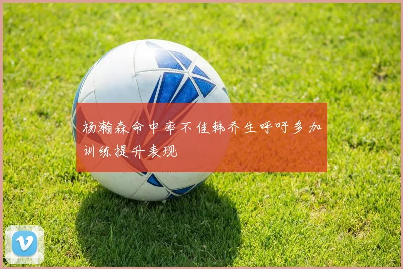 杨瀚森命中率不佳韩乔生呼吁多加训练提升表现